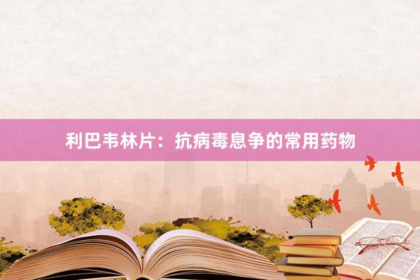 利巴韦林片：抗病毒息争的常用药物