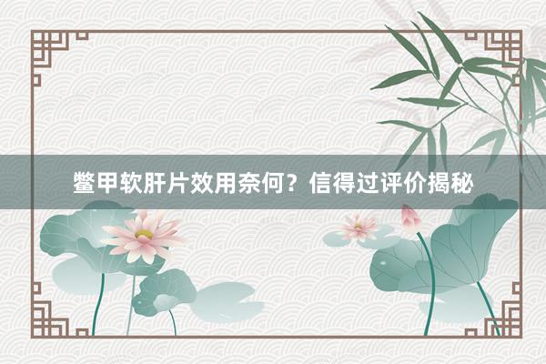 鳖甲软肝片效用奈何？信得过评价揭秘