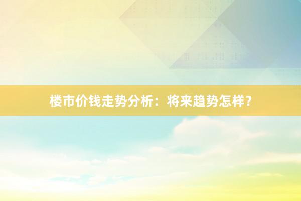 楼市价钱走势分析：将来趋势怎样？