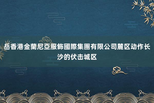 岳香港金蘭尼亞服飾國際集團有限公司麓区动作长沙的伏击城区